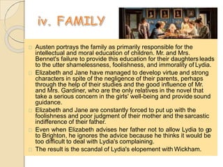 Austen portrays the family as primarily responsible for the
intellectual and moral education of children. Mr. and Mrs.
Bennet's failure to provide this education for their daughters leads
to the utter shamelessness, foolishness, and immorality of Lydia.
Elizabeth and Jane have managed to develop virtue and strong
characters in spite of the negligence of their parents, perhaps
through the help of their studies and the good influence of Mr.
and Mrs. Gardiner, who are the only relatives in the novel that
take a serious concern in the girls' well-being and provide sound
guidance.
Elizabeth and Jane are constantly forced to put up with the
foolishness and poor judgment of their mother and the sarcastic
indifference of their father.
Even when Elizabeth advises her father not to allow Lydia to go
to Brighton, he ignores the advice because he thinks it would be
too difficult to deal with Lydia's complaining.
The result is the scandal of Lydia's elopement with Wickham.
 