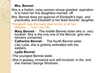 Mrs. Bennet -
She is a foolish, noisy woman whose greatest aspiration
is to have her five daughters married off.
Mrs. Bennet does not approve of Elizabeth's logic and
practicality, and Elizabeth is her least favorite daughter.
“Elizabeth was the least dear to her of all her
children….”(vol. I-ch.18)
Mary Bennet - The middle Bennet sister who is very
bookish. She is the only one of the Bennet girls who
remains unmarried.
Catherine Bennet - The fourth Bennet sister.
Like Lydia, she is girlishly enthralled with the
soldiers.
Lydia Bennet
-The youngest Bennet sister.
-She is gossipy, immature and self-involved. In the end
she marries George Wickham.
 