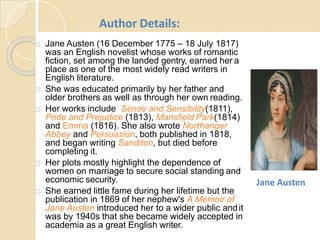 Jane Austen (16 December 1775 – 18 July 1817)
was an English novelist whose works of romantic
fiction, set among the landed gentry, earned her a
place as one of the most widely read writers in
English literature.
She was educated primarily by her father and
older brothers as well as through her own reading.
Her works include Sense and Sensibility(1811),
Pride and Prejudice (1813), Mansfield Park(1814)
and Emma (1816). She also wrote Northanger
Abbey and Persuasion, both published in 1818,
and began writing Sanditon, but died before
completing it.
Her plots mostly highlight the dependence of
women on marriage to secure social standing and
economic security.
She earned little fame during her lifetime but the
publication in 1869 of her nephew's A Memoir of
Jane Austen introduced her to a wider public andit
was by 1940s that she became widely accepted in
academia as a great English writer.
Author Details:
Jane Austen
 