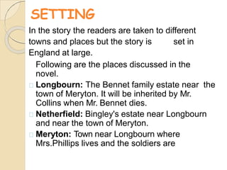 SETTING
In the story the readers are taken to different
towns and places but the story is set in
England at large.
Following are the places discussed in the
novel.
Longbourn: The Bennet family estate near the
town of Meryton. It will be inherited by Mr.
Collins when Mr. Bennet dies.
Netherfield: Bingley's estate near Longbourn
and near the town of Meryton.
Meryton: Town near Longbourn where
Mrs.Phillips lives and the soldiers are
 