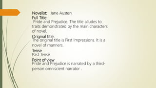 Novelist: Jane Austen
Full Title:
Pride and Prejudice. The title alludes to
traits demonstrated by the main characters
of novel.
Original title:
The original title is First Impressions. It is a
novel of manners.
Tense
Past Tense
Point of view
Pride and Prejudice is narrated by a third-
person omniscient narrator .
 