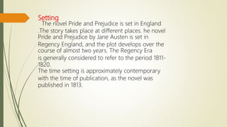 Setting
The novel Pride and Prejudice is set in England
.The story takes place at different places. he novel
Pride and Prejudice by Jane Austen is set in
Regency England, and the plot develops over the
course of almost two years. The Regency Era
is generally considered to refer to the period 1811-
1820.
The time setting is approximately contemporary
with the time of publication, as the novel was
published in 1813.
 