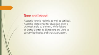 Tone and Mood:
Austen's tone is realistic as well as satirical.
Austen’s preference for dialogue gives a
dramatic style to the text, while letters
as Darcy's letter to Elizabeth) are used to
convey both plot and characterization.
 
