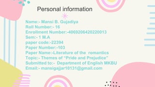 Name:- Mansi B. Gujadiya
Roll Number:- 16
Enrollment Number:-4069206420220013
Sem:- 1 M.A
paper code:-22394
Paper Number:-103
Paper Name:-Literature of the romantics
Topic:- Themes of “Pride and Prejudice”
Submitted to:- Department of English MKBU
Email:- mansigajjar10131@gmail.com
Personal information
 