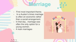 Marriage
• First most important theme.
• In a Austen’s times marriage
is often an economic rather
than a social arrangement.
• In that day , marriage was
often the only option for a
young women.
• 4 main marriages
 