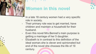 Women in this novel
• In a late 18 century women had a very specific
role in society.
• Their primary role was to get married, have
children and maintain a household for their
husband.
• Even this novel Mrs.Bennet’s main purpose is
getting a marriage of her 5 daughter.
• Elizabeth is in contrast to this definition of the
ideal woman.she is clever and opinionated but
end of the novel she chooses the life of 19
century.
 
