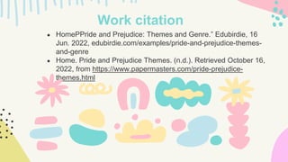 ● HomePPride and Prejudice: Themes and Genre.” Edubirdie, 16
Jun. 2022, edubirdie.com/examples/pride-and-prejudice-themes-
and-genre
● Home. Pride and Prejudice Themes. (n.d.). Retrieved October 16,
2022, from https://www.papermasters.com/pride-prejudice-
themes.html
Work citation
 