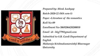 Prepared by- HiraL kashyap
Batch-2020-22 (MA sem-1)
Paper –Literature of the romantics
Roll No-09
Enrollment No-3069206420200010
Email id - hkg779@gmail.com
Submitted to-S.B. Gardi Department of
English
Maharaja Krishnakumarsinhji Bhavnagar
University
 