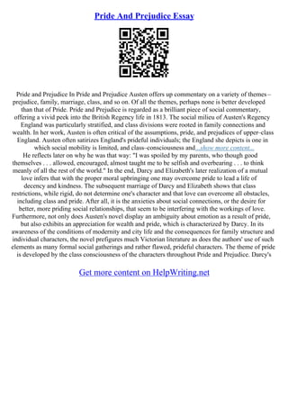 Pride And Prejudice Essay
Pride and Prejudice In Pride and Prejudice Austen offers up commentary on a variety of themes–
prejudice, family, marriage, class, and so on. Of all the themes, perhaps none is better developed
than that of Pride. Pride and Prejudice is regarded as a brilliant piece of social commentary,
offering a vivid peek into the British Regency life in 1813. The social milieu of Austen's Regency
England was particularly stratified, and class divisions were rooted in family connections and
wealth. In her work, Austen is often critical of the assumptions, pride, and prejudices of upper–class
England. Austen often satirizes England's prideful individuals; the England she depicts is one in
which social mobility is limited, and class–consciousness and...show more content...
He reflects later on why he was that way: "I was spoiled by my parents, who though good
themselves . . . allowed, encouraged, almost taught me to be selfish and overbearing . . . to think
meanly of all the rest of the world." In the end, Darcy and Elizabeth's later realization of a mutual
love infers that with the proper moral upbringing one may overcome pride to lead a life of
decency and kindness. The subsequent marriage of Darcy and Elizabeth shows that class
restrictions, while rigid, do not determine one's character and that love can overcome all obstacles,
including class and pride. After all, it is the anxieties about social connections, or the desire for
better, more priding social relationships, that seem to be interfering with the workings of love.
Furthermore, not only does Austen's novel display an ambiguity about emotion as a result of pride,
but also exhibits an appreciation for wealth and pride, which is characterized by Darcy. In its
awareness of the conditions of modernity and city life and the consequences for family structure and
individual characters, the novel prefigures much Victorian literature as does the authors' use of such
elements as many formal social gatherings and rather flawed, prideful characters. The theme of pride
is developed by the class consciousness of the characters throughout Pride and Prejudice. Darcy's
Get more content on HelpWriting.net
 