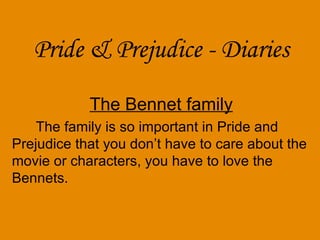 Pride & Prejudice - Diaries The Bennet famil y The family is so important in Pride and Prejudice that you don’t have to care about the movie or characters, you have to love the Bennets. 