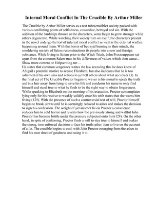 Internal Moral Conflict In The Crucible By Arthur Miller
The Crucible by Arthur Miller serves as a test tube(crucible) society packed with
various conflicting points of selfishness, cowardice, betrayal and sin. With the
addition of the hardships thrown at the characters, some begin to grow stronger while
others degenerate. While watching their society turn on itself, the characters present
in the novel undergo the test of internal moral conflict as well as the external warfare
happening around them. With the horror of betrayal burning in their minds, the
smoldering society of Salem reconstructions its people into a new and foreign
substance. While living in Salem prior to the Witch Trials, John Proctorappears set
apart from the common Salem man in his differences of values which then cause...
Show more content on Helpwriting.net ...
He states that common vengeance writes the law revealing that he does know of
Abigail s potential motive to accuse Elizabeth, but also indicates that he is too
ashamed of his own sins and actions to yet tell others about what occurred(73). In
the final act of The Crucible Proctor begins to waver in his moral to speak the truth
and is a hair away from lying to save his life and condemn his name to only find
himself and stand true to what he finds to be the right way to obtain forgiveness.
While speaking to Elizabeth on the morning of his execution, Proctor contemplates
lying only for his resolve to weakly solidify once his wife states that she wants him
living (125). With the presence of such a controversial test of will, Proctor himself
begins to break down until he is seemingly reduced to ashes and makes the decision
to sign his confession. The weight of yet another lie on Proctor s conscience
reduces him to cold horror and reveals how the previously strong and willful John
Proctor has become brittle under the pressure subjected onto him(128). On the other
hand, in spite of confessing, Proctor finds a will to stay true to himself and makes
the strong, iron enforced decision to face his truth rather than to live on the account
of a lie. The crucible begins to cool with John Proctor emerging from the ashes to
find his own shred of goodness and using it to
 