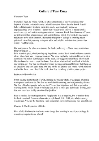 Culture of Fear Essay
Culture of Fear
Culture of Fear, by Frank Furedi, is a book that looks at how widespread fear
impacts Western cultures like the United States and Great Britain. Frank Furedi
believed that society tends to panic too much, as we actually enjoy an
unprecedented level of safety. I admit that Frank Furedi s novel is based upon a
novel concept, and an interesting one at that. However, Frank Furedi comes off to me
as little more than a fear monger and an intellectual elitist. His book, to me, seems
redundant more often than not. But sometimes part of college is learning about
points of view that you may not agree with, so I tried to maintain that perspective
when I read the book.
Our assignment for class was to read the book, and every ... Show more content on
Helpwriting.net ...
I did not do a good job of putting my logs into a context for a broad audience outside
of my class. Nor was I required to do so. We were explicitly instructed to not write a
summary, but rather our thoughts on the book. My suggestion for those who would
like the book in context: read the book. Part of me wishes that I held back a little in
my writing, as I fear that my thoughts betray me in an unfavorable light. But these are
all unedited, one shot deals here. Oh, and on the off chance that Frank Furedi himself
reads this, then... um... loved the book. And don t read my position piece project.
Preface and Introduction
Upon reading the first part of COF, it made me realize what a widespread epidemic
widespread panic can be. We fear so much in this country, and not just safety issues.
We fear offending people by being too PC, we fear litigation, and that perpetuates
warning labels which foster even more fear. Fear is what gets politicians elected, and
fear can even be a hobby to adrenaline junkies.
Fear to me is a fascinating emotion. People take it as a negative, but to me it s there
for basic survival. Fear can also make people bond. After 9/11, the whole country
was in fear. Yet, for the first time I can remember, the whole country was a united one.
Chapter 1: The Explosion of Risks
First of all, this book is similar to some things I m learning in social psychology. It
wasn t any suprise to me when I
 