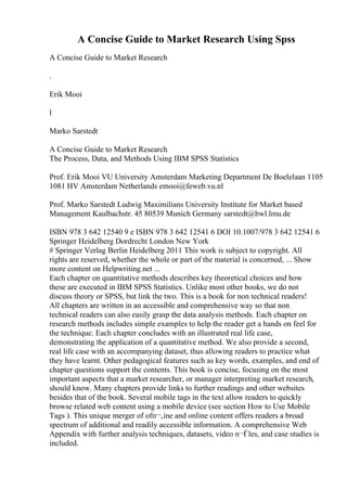 A Concise Guide to Market Research Using Spss
A Concise Guide to Market Research
.
Erik Mooi
l
Marko Sarstedt
A Concise Guide to Market Research
The Process, Data, and Methods Using IBM SPSS Statistics
Prof. Erik Mooi VU University Amsterdam Marketing Department De Boelelaan 1105
1081 HV Amsterdam Netherlands emooi@feweb.vu.nl
Prof. Marko Sarstedt Ludwig Maximilians University Institute for Market based
Management Kaulbachstr. 45 80539 Munich Germany sarstedt@bwl.lmu.de
ISBN 978 3 642 12540 9 e ISBN 978 3 642 12541 6 DOI 10.1007/978 3 642 12541 6
Springer Heidelberg Dordrecht London New York
# Springer Verlag Berlin Heidelberg 2011 This work is subject to copyright. All
rights are reserved, whether the whole or part of the material is concerned, ... Show
more content on Helpwriting.net ...
Each chapter on quantitative methods describes key theoretical choices and how
these are executed in IBM SPSS Statistics. Unlike most other books, we do not
discuss theory or SPSS, but link the two. This is a book for non technical readers!
All chapters are written in an accessible and comprehensive way so that non
technical readers can also easily grasp the data analysis methods. Each chapter on
research methods includes simple examples to help the reader get a hands on feel for
the technique. Each chapter concludes with an illustrated real life case,
demonstrating the application of a quantitative method. We also provide a second,
real life case with an accompanying dataset, thus allowing readers to practice what
they have learnt. Other pedagogical features such as key words, examples, and end of
chapter questions support the contents. This book is concise, focusing on the most
important aspects that a market researcher, or manager interpreting market research,
should know. Many chapters provide links to further readings and other websites
besides that of the book. Several mobile tags in the text allow readers to quickly
browse related web content using a mobile device (see section How to Use Mobile
Tags ). This unique merger of ofп¬‚ine and online content offers readers a broad
spectrum of additional and readily accessible information. A comprehensive Web
Appendix with further analysis techniques, datasets, video п¬Ѓles, and case studies is
included.
 