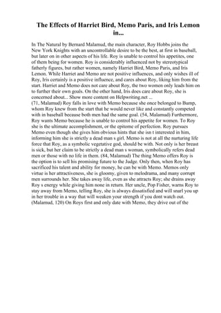 The Effects of Harriet Bird, Memo Paris, and Iris Lemon
in...
In The Natural by Bernard Malamud, the main character, Roy Hobbs joins the
New York Knights with an uncontrollable desire to be the best, at first in baseball,
but later on in other aspects of his life. Roy is unable to control his appetites, one
of them being for women. Roy is considerably influenced not by stereotypical
fatherly figures, but rather women, namely Harriet Bird, Memo Paris, and Iris
Lemon. While Harriet and Memo are not positive influences, and only wishes ill of
Roy, Iris certainly is a positive influence, and cares about Roy, liking him from the
start. Harriet and Memo does not care about Roy, the two women only leads him on
to further their own goals. On the other hand, Iris does care about Roy, she is
concerned about... Show more content on Helpwriting.net ...
(71, Malamud) Roy falls in love with Memo because she once belonged to Bump,
whom Roy knew from the start that he would never like and constantly competed
with in baseball because both men had the same goal. (54, Malamud) Furthermore,
Roy wants Memo because he is unable to control his appetite for women. To Roy
she is the ultimate accomplishment, or the epitome of perfection. Roy pursues
Memo even though she gives him obvious hints that she isn t interested in him,
informing him she is strictly a dead man s girl. Memo is not at all the nurturing life
force that Roy, as a symbolic vegetative god, should be with. Not only is her breast
is sick, but her claim to be strictly a dead man s woman, symbolically refers dead
men or those with no life in them. (84, Malamud) The thing Memo offers Roy is
the option is to sell his promising future to the Judge. Only then, when Roy has
sacrificed his talent and ability for money, he can be with Memo. Memos only
virtue is her attractiveness, she is gloomy, given to melodrama, and many corrupt
men surrounds her. She takes away life, even as she attracts Roy; she drains away
Roy s energy while giving him none in return. Her uncle, Pop Fisher, warns Roy to
stay away from Memo, telling Roy, she is always dissatisfied and will snarl you up
in her trouble in a way that will weaken your strength if you dont watch out.
(Malamud, 120) On Roys first and only date with Memo, they drive out of the
 