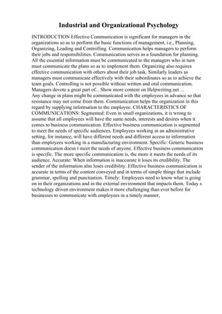 Industrial and Organizational Psychology
INTRODUCTION Effective Communication is significant for managers in the
organizations so as to perform the basic functions of management, i.e., Planning,
Organizing, Leading and Controlling. Communication helps managers to perform
their jobs and responsibilities. Communication serves as a foundation for planning.
All the essential information must be communicated to the managers who in turn
must communicate the plans so as to implement them. Organizing also requires
effective communication with others about their job task. Similarly leaders as
managers must communicate effectively with their subordinates so as to achieve the
team goals. Controlling is not possible without written and oral communication.
Managers devote a great part of... Show more content on Helpwriting.net ...
Any change in plans might be communicated with the employees in advance so that
resistance may not come from them. Communication helps the organization in this
regard by supplying information to the employee. CHARACTERISTICS OF
COMMUNICATIONS: Segmented: Even in small organizations, it is wrong to
assume that all employees will have the same needs, interests and desires when it
comes to business communication. Effective business communication is segmented
to meet the needs of specific audiences. Employees working in an administrative
setting, for instance, will have different needs and different access to information
than employees working in a manufacturing environment. Specific: Generic business
communication doesn t meet the needs of anyone. Effective business communication
is specific. The more specific communication is, the more it meets the needs of its
audience. Accurate: When information is inaccurate it loses its credibility. The
sender of the information also loses credibility. Effective business communication is
accurate in terms of the content conveyed and in terms of simple things that include
grammar, spelling and punctuation. Timely: Employees need to know what is going
on in their organizations and in the external environment that impacts them. Today s
technology driven environment makes it more challenging than ever before for
businesses to communicate with employees in a timely manner,
 