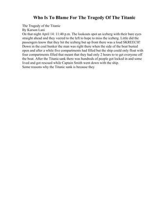 Who Is To Blame For The Tragedy Of The Titanic
The Tragedy of the Titanic
By Karson Lani
On that night April 14: 11:40 p.m. The lookouts spot an iceberg with their bare eyes
straight ahead and they veered to the left to hope to miss the iceberg. Little did the
passengers know that they hit the iceberg but up front there was a loud SKREECH!
Down in the coal bunker the man was right there when the side of the boat busted
open and after a while five compartments had filled but the ship could only float with
four compartments filled that meant that they had only 2 hours to to get everyone off
the boat. After the Titanicsank there was hundreds of people got locked in and some
lived and got rescued while Captain Smith went down with the ship.
Some reasons why the Titanic sank is because they
 