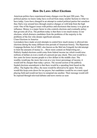 How Do Laws Affect Elections
American politics have experienced many changes over the past 200 years. The
political parties we know today have evolved from many smaller factions to what we
have today. Laws have changed in an attempt to control political parties but somehow
they find a way around laws through creative changes or with help from the high
court. One of the biggest issues with politics and electionsis that money is to great an
influence. Money is a major factor in who controls elections and eventually policy
that governs all of us. The problem today is that there is too much money in our
elections, which distracts candidates from the problems of the majority to the
problems of the few who donate significant amounts.
Clean Elections in America
Lawmakers have made several attempts to control how much money is allowed into
elections during the many different time periods of American history. The Bipartisan
Campaign Reform Act of 2002, also known as the McCain Feingold Act did attempt
to limit the amounts of money in ... Show more content on Helpwriting.net ...
Publicly funded elections could come from federal income tax which would raise
millions of dollars at even a tenth of a percent per pay check. This cost would be a
few cents for lower income people to a few dollars to the middle class. The
wealthy would pay the most, but even at a very lower percentage of income, it
would still be cheaper than today s prices. The second section of the publicly
funded elections amendment is that there would be a spending limit based on the
office. The higher the office, the more would be allowed to be spent. Not only
would this keep costs down for tax payers, but candidates would be on a more equal
playing field and would not have to outspend one another. Their message would still
be exposed through televised debates and news stories as seen
 