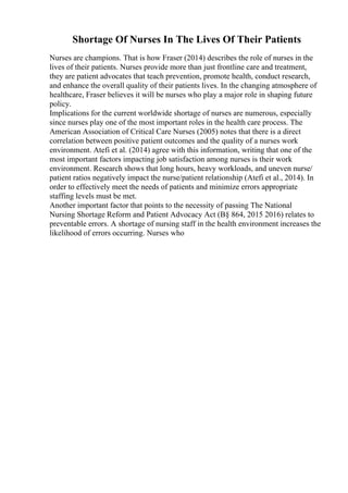 Shortage Of Nurses In The Lives Of Their Patients
Nurses are champions. That is how Fraser (2014) describes the role of nurses in the
lives of their patients. Nurses provide more than just frontline care and treatment,
they are patient advocates that teach prevention, promote health, conduct research,
and enhance the overall quality of their patients lives. In the changing atmosphere of
healthcare, Fraser believes it will be nurses who play a major role in shaping future
policy.
Implications for the current worldwide shortage of nurses are numerous, especially
since nurses play one of the most important roles in the health care process. The
American Association of Critical Care Nurses (2005) notes that there is a direct
correlation between positive patient outcomes and the quality of a nurses work
environment. Atefi et al. (2014) agree with this information, writing that one of the
most important factors impacting job satisfaction among nurses is their work
environment. Research shows that long hours, heavy workloads, and uneven nurse/
patient ratios negatively impact the nurse/patient relationship (Atefi et al., 2014). In
order to effectively meet the needs of patients and minimize errors appropriate
staffing levels must be met.
Another important factor that points to the necessity of passing The National
Nursing Shortage Reform and Patient Advocacy Act (В§ 864, 2015 2016) relates to
preventable errors. A shortage of nursing staff in the health environment increases the
likelihood of errors occurring. Nurses who
 