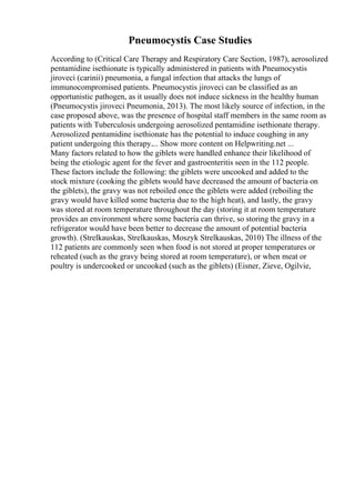 Pneumocystis Case Studies
According to (Critical Care Therapy and Respiratory Care Section, 1987), aerosolized
pentamidine isethionate is typically administered in patients with Pneumocystis
jiroveci (carinii) pneumonia, a fungal infection that attacks the lungs of
immunocompromised patients. Pneumocystis jiroveci can be classified as an
opportunistic pathogen, as it usually does not induce sickness in the healthy human
(Pneumocystis jiroveci Pneumonia, 2013). The most likely source of infection, in the
case proposed above, was the presence of hospital staff members in the same room as
patients with Tuberculosis undergoing aerosolized pentamidine isethionate therapy.
Aerosolized pentamidine isethionate has the potential to induce coughing in any
patient undergoing this therapy.... Show more content on Helpwriting.net ...
Many factors related to how the giblets were handled enhance their likelihood of
being the etiologic agent for the fever and gastroenteritis seen in the 112 people.
These factors include the following: the giblets were uncooked and added to the
stock mixture (cooking the giblets would have decreased the amount of bacteria on
the giblets), the gravy was not reboiled once the giblets were added (reboiling the
gravy would have killed some bacteria due to the high heat), and lastly, the gravy
was stored at room temperature throughout the day (storing it at room temperature
provides an environment where some bacteria can thrive, so storing the gravy in a
refrigerator would have been better to decrease the amount of potential bacteria
growth). (Strelkauskas, Strelkauskas, Moszyk Strelkauskas, 2010) The illness of the
112 patients are commonly seen when food is not stored at proper temperatures or
reheated (such as the gravy being stored at room temperature), or when meat or
poultry is undercooked or uncooked (such as the giblets) (Eisner, Zieve, Ogilvie,
 