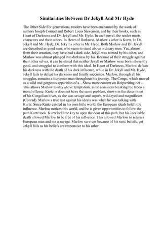 Similarities Between Dr Jekyll And Mr Hyde
The Other Side For generations, readers have been enchanted by the work of
authors Joseph Conrad and Robert Louis Stevenson, and by their books, such as
Heart of Darkness and Dr. Jekyll and Mr. Hyde. In each novel, the reader meets
characters and their others. In Heart of Darkness, Marlow s other is Kurtz. In Dr.
Jekyll and Mr. Hyde, Dr. Jekyll s other is Mr. Hyde. Both Marlow and Dr. Jekyll
are described as good men, who seem to stand above ordinary men. Yet, almost
from their creation, they have had a dark side. Jekyll was tainted by his other, and
Marlow was almost plunged into darkness by his. Because of their struggle against
their other selves, it can be stated that neither Jekyll or Marlow were born inherently
good, and struggled to conform with this ideal. In Heart of Darkness, Marlow defeats
his darkness with the death of his dark influence, while in Dr. Jekyll and Mr. Hyde,
Jekyll fails to defeat his darkness and finally succumbs. Marlow, through all his
struggles, remains a European man throughout his journey. The Congo, which moved
as a wild and gorgeous apparition of a... Show more content on Helpwriting.net ...
This allows Marlow to stay above temptation, as he considers breaking the taboo a
moral offense. Kurtz is does not have the same problem, shown in the description
of his Congolian lover, as she was savage and superb, wild eyed and magnificent
(Conrad). Marlow s true test against his ideals was when he was talking with
Kurtz. Since Kurtz existed in his own little world, the European ideals held little
influence. Marlow notices this world, and he is given opportunities to follow the
path Kurtz took. Kurtz held the key to open the door of this path, but his inevitable
death allowed Marlow to be free of his influence. This allowed Marlow to return a
European man and not a savage. Marlow survives because of his stoic beliefs, yet
Jekyll fails as his beliefs are responsive to his other
 