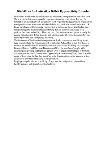 Disabilities And Attention Deficit Hyperactivity Disorder
Individuals with known disabilities can be an asset to an organization that hires them.
There are jobs that require specific requirements and there are those that may be
tailored to an individual with a disability. With regard to this requirement organization
managers have the Americans with Disabilities Act, which is located under the U.S.
Equal Employment Opportunity Commission to help guide them. It is this law that
makes it illegal to discriminate against those that are otherwise qualified for a
position, but have a disability. There are procedures that must take place not only for
people with attention deficit disorder and attention deficit hyperactivitydisorder, but
for everyone that has a diagnosed disability.
The first order of business is that organization leaders, managers, and hiring teams
need to understand the Americans with Disabilities Act and know that it is illegal to
mistreat an individual with a disability because they have a disability. According to
BaumgaВЁrtner, BoВЁhm, and Dwertmann (2014) the number of people with
disabilities is growing and there is a certain level of experience that rests with them.
According to the Equal Employment Opportunity Commission (2016) there is a wide
range of topics that the law has identified to be discriminating when a person with a
disability is not treated the same as those without.
Employment priorities such as hiring, firing, pay, job assignments, promotions,
layoff, training, and fringe benefits should be
 