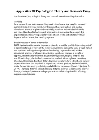 Application Of Psychological Theory And Research Essay
Application of psychological theory and research to understanding depression
The case
James was referred to the counselling service for chronic low mood in terms of
demonstrating depressed mood, worthless and hopeless feeling, and marked
diminished interests or pleasure in university activities and social relationship
activities. Based on his background information, it seems that James early life
experiences and his developed core beliefs of self, world and future have huge
impacts on his chronic low mood symptoms.
Possible causes of James s depression
DSM 5 criteria defines major depressive disorder would be qualified for a diagnosis if
it demonstrate five or more of the following symptoms during the same 2 week period
and represent a change from previous functioning: depressed mood, marked
diminished interests or pleasure in activities, significant changes in weight or
appetite, insomnia/hypersomnia, psychomotor agitation, fatigue, hopeless and
worthless feelings, diminished concentration, and suicide thoughts or intentions
(Kosslyn, Rosenberg, Lambert, 2012). Previous literatures have identified a number
of possible causes that may lead to depression, such as genetics, brain differences,
social factors like poverty, ethnicity, and childhood experience (Read, J. Sanders, P.,
2010). There are different schools that use different theories as the basis to analyse
how psychological problems and symptoms start and develop into life affecting
depression and distress.
 
