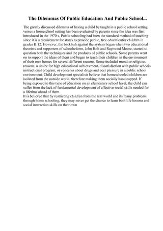 The Dilemmas Of Public Education And Public School...
The greatly discussed dilemma of having a child be taught in a public school setting
versus a homeschool setting has been evaluated by parents since the idea was first
introduced in the 1970 s. Public schooling had been the standard method of teaching
since it is a requirement for states to provide public, free educationfor children in
grades K 12. However, the backlash against the system began when two educational
theorists and supporters of schoolreform, John Holt and Raymond Moore, started to
question both the techniques and the products of public schools. Some parents went
on to support the ideas of them and began to teach their children in the environment
of their own homes for several different reasons. Some included moral or religious
reasons, a desire for high educational achievement, dissatisfaction with public schools
instructional program, or concerns about drugs and peer pressure in a public school
environment. Child development specialists believe that homeschooled children are
isolated from the outside world, therefore making them socially handicapped. If
being exposed to this type of education on an elementary school level, the child can
suffer from the lack of fundamental development of effective social skills needed for
a lifetime ahead of them.
It is believed that by restricting children from the real world and its many problems
through home schooling, they may never get the chance to learn both life lessons and
social interaction skills on their own
 