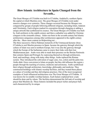 How Islamic Architecture in Spain Changed from the
Seventh...
The Great Mosque of CГіrdoba was built in CГіrdoba, AndalucГa, southern Spain:
the capital at which Muslims exist. The great Mosque of CГіrdoba went under
massive changes over centuries. These changes occurred because the Mosque was
conquered by groups of people following different religions, including Islam, Judaism
and Christianity. Each religion marked its conception through changing or adding a
unique artwork that symbolized its essence. The Great Mosque of CГіrdoba was built
by Arab architects in the eighth century and then a cathedral was added by Christian
conquers in the sixteenth century . Islam was born in the seventh century but Islamic
architectures uniqueness among other architectures appeared in the eighth century
after the... Show more content on Helpwriting.net ...
The three successive Abd ar Rahman monarchs of the Ummayyad dynasty chose
CГіrdoba to seal Muslim presence in Spain. became the gateway through which the
culture of Islam was sent to northern Europe, but it was also the gateway through
which the Europe of the barbarians came to renew their links with their lost
Mediterranean past . Arabs were able to mark their presence on the Iberian Peninsula
that contains Spain and Portugal, by expressing themselves through architecture,
food, and teachings, along with many other things. Arabs replaced the Roman
system. They introduced the cultivation of sugar cane, rice, cotton and the palm tree.
Arabs didn t force conversion to Islam on people, but they did influence the region s
people through the teaching of science, medicine and astronomy. Arabs symbolized
their religion through architecture, knowledge, philosophy and medicine. They
constructed buildings with Islamic worship facilities, and they treated these places
as a place of worship and they did religious practices. One of the most recognized
examples of Arab influenced architectures was The Great Mosque of CГіrdoba . It
was known for its notable worship features. Each feature explained how a task
should be done and by whom. The facilities demonstrated the full task of worship and
prayer that Muslims do. These features included the prayer niches and prayer hall,
each characterized by its unique
 