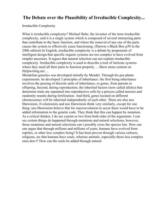 The Debate over the Plausibility of Irreducible Complexity...
Irreducible Complexity
What is irreducible complexity? Michael Behe, the inventor of the term irreducible
complexity, said it is a single system which is composed of several interacting parts
that contribute to the basic function, and where the removal of any one of the parts
causes the system to effectively cease functioning. (Darwin s Black Box p39 in the
2006 edition) In English, irreducible complexity is a debate by proponents of
intelligent design that specific organic systems are too complex to have evolved from
simpler ancestors. It argues that natural selection can not explain irreducible
complexity. Irreducible complexity is used to describe a trait of intricate systems
where they need all their parts to function properly. ... Show more content on
Helpwriting.net ...
Mendelian genetics was developed initially by Mendel. Through his pea plants
experiments. he developed 3 principles of inheritance: the first being inheritance
involves the passing of discrete units of inheritance, or genes, from parents to
offspring, Second, during reproduction, the inherited factors (now called alleles) that
determine traits are separated into reproductive cells by a process called meiosis and
randomly reunite during fertilization. And third, genes located on different
chromosomes will be inherited independently of each other. There are also neo
Darwinists. Evolutionists and neo Darwinists think very similarly, except for one
thing: neo Darwinists believe that for macroevolution to occur there would have to be
added information to the genetic code. They think that this can happen by mutation.
As a critical thinker, I do see a point or two from both sides of the arguments. I can
see certain things do happened through mutations and natural selections, however,
those mutations and natural selections can t possibly cross the species line. How can
one argue that through millions and millions of years, humans have evolved from
reptiles, or other less complex being? It has been proven through various cultures,
religions, etc that humans have souls, whereas animals, especially those less complex
ones don t? How can the souls be added through natural
 