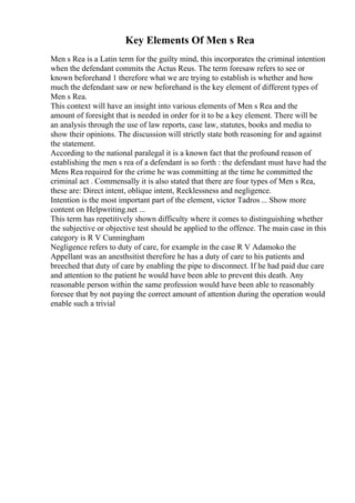 Key Elements Of Men s Rea
Men s Rea is a Latin term for the guilty mind, this incorporates the criminal intention
when the defendant commits the Actus Reus. The term foresaw refers to see or
known beforehand 1 therefore what we are trying to establish is whether and how
much the defendant saw or new beforehand is the key element of different types of
Men s Rea.
This context will have an insight into various elements of Men s Rea and the
amount of foresight that is needed in order for it to be a key element. There will be
an analysis through the use of law reports, case law, statutes, books and media to
show their opinions. The discussion will strictly state both reasoning for and against
the statement.
According to the national paralegal it is a known fact that the profound reason of
establishing the men s rea of a defendant is so forth : the defendant must have had the
Mens Rea required for the crime he was committing at the time he committed the
criminal act . Commensally it is also stated that there are four types of Men s Rea,
these are: Direct intent, oblique intent, Recklessness and negligence.
Intention is the most important part of the element, victor Tadros ... Show more
content on Helpwriting.net ...
This term has repetitively shown difficulty where it comes to distinguishing whether
the subjective or objective test should be applied to the offence. The main case in this
category is R V Cunningham
Negligence refers to duty of care, for example in the case R V Adamoko the
Appellant was an anesthsitist therefore he has a duty of care to his patients and
breeched that duty of care by enabling the pipe to disconnect. If he had paid due care
and attention to the patient he would have been able to prevent this death. Any
reasonable person within the same profession would have been able to reasonably
foresee that by not paying the correct amount of attention during the operation would
enable such a trivial
 