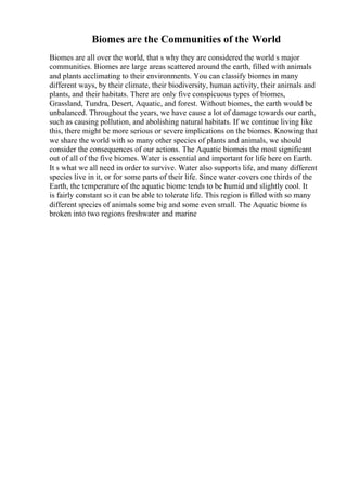 Biomes are the Communities of the World
Biomes are all over the world, that s why they are considered the world s major
communities. Biomes are large areas scattered around the earth, filled with animals
and plants acclimating to their environments. You can classify biomes in many
different ways, by their climate, their biodiversity, human activity, their animals and
plants, and their habitats. There are only five conspicuous types of biomes,
Grassland, Tundra, Desert, Aquatic, and forest. Without biomes, the earth would be
unbalanced. Throughout the years, we have cause a lot of damage towards our earth,
such as causing pollution, and abolishing natural habitats. If we continue living like
this, there might be more serious or severe implications on the biomes. Knowing that
we share the world with so many other species of plants and animals, we should
consider the consequences of our actions. The Aquatic biomeis the most significant
out of all of the five biomes. Water is essential and important for life here on Earth.
It s what we all need in order to survive. Water also supports life, and many different
species live in it, or for some parts of their life. Since water covers one thirds of the
Earth, the temperature of the aquatic biome tends to be humid and slightly cool. It
is fairly constant so it can be able to tolerate life. This region is filled with so many
different species of animals some big and some even small. The Aquatic biome is
broken into two regions freshwater and marine
 