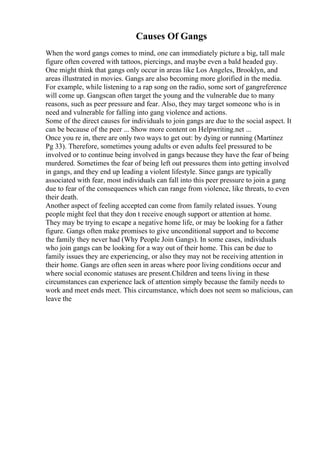 Causes Of Gangs
When the word gangs comes to mind, one can immediately picture a big, tall male
figure often covered with tattoos, piercings, and maybe even a bald headed guy.
One might think that gangs only occur in areas like Los Angeles, Brooklyn, and
areas illustrated in movies. Gangs are also becoming more glorified in the media.
For example, while listening to a rap song on the radio, some sort of gangreference
will come up. Gangscan often target the young and the vulnerable due to many
reasons, such as peer pressure and fear. Also, they may target someone who is in
need and vulnerable for falling into gang violence and actions.
Some of the direct causes for individuals to join gangs are due to the social aspect. It
can be because of the peer ... Show more content on Helpwriting.net ...
Once you re in, there are only two ways to get out: by dying or running (Martinez
Pg 33). Therefore, sometimes young adults or even adults feel pressured to be
involved or to continue being involved in gangs because they have the fear of being
murdered. Sometimes the fear of being left out pressures them into getting involved
in gangs, and they end up leading a violent lifestyle. Since gangs are typically
associated with fear, most individuals can fall into this peer pressure to join a gang
due to fear of the consequences which can range from violence, like threats, to even
their death.
Another aspect of feeling accepted can come from family related issues. Young
people might feel that they don t receive enough support or attention at home.
They may be trying to escape a negative home life, or may be looking for a father
figure. Gangs often make promises to give unconditional support and to become
the family they never had (Why People Join Gangs). In some cases, individuals
who join gangs can be looking for a way out of their home. This can be due to
family issues they are experiencing, or also they may not be receiving attention in
their home. Gangs are often seen in areas where poor living conditions occur and
where social economic statuses are present.Children and teens living in these
circumstances can experience lack of attention simply because the family needs to
work and meet ends meet. This circumstance, which does not seem so malicious, can
leave the
 
