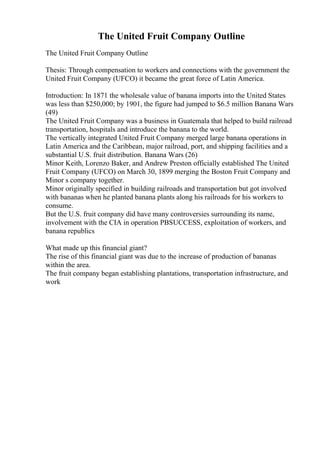 The United Fruit Company Outline
The United Fruit Company Outline
Thesis: Through compensation to workers and connections with the government the
United Fruit Company (UFCO) it became the great force of Latin America.
Introduction: In 1871 the wholesale value of banana imports into the United States
was less than $250,000; by 1901, the figure had jumped to $6.5 million Banana Wars
(49)
The United Fruit Company was a business in Guatemala that helped to build railroad
transportation, hospitals and introduce the banana to the world.
The vertically integrated United Fruit Company merged large banana operations in
Latin America and the Caribbean, major railroad, port, and shipping facilities and a
substantial U.S. fruit distribution. Banana Wars (26)
Minor Keith, Lorenzo Baker, and Andrew Preston officially established The United
Fruit Company (UFCO) on March 30, 1899 merging the Boston Fruit Company and
Minor s company together.
Minor originally specified in building railroads and transportation but got involved
with bananas when he planted banana plants along his railroads for his workers to
consume.
But the U.S. fruit company did have many controversies surrounding its name,
involvement with the CIA in operation PBSUCCESS, exploitation of workers, and
banana republics
What made up this financial giant?
The rise of this financial giant was due to the increase of production of bananas
within the area.
The fruit company began establishing plantations, transportation infrastructure, and
work
 