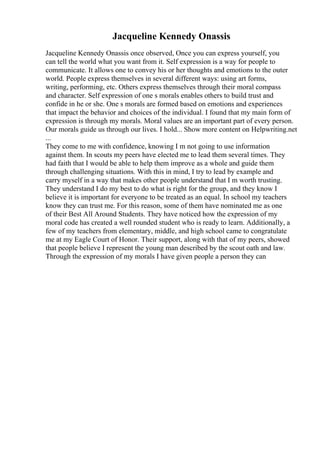 Jacqueline Kennedy Onassis
Jacqueline Kennedy Onassis once observed, Once you can express yourself, you
can tell the world what you want from it. Self expression is a way for people to
communicate. It allows one to convey his or her thoughts and emotions to the outer
world. People express themselves in several different ways: using art forms,
writing, performing, etc. Others express themselves through their moral compass
and character. Self expression of one s morals enables others to build trust and
confide in he or she. One s morals are formed based on emotions and experiences
that impact the behavior and choices of the individual. I found that my main form of
expression is through my morals. Moral values are an important part of every person.
Our morals guide us through our lives. I hold... Show more content on Helpwriting.net
...
They come to me with confidence, knowing I m not going to use information
against them. In scouts my peers have elected me to lead them several times. They
had faith that I would be able to help them improve as a whole and guide them
through challenging situations. With this in mind, I try to lead by example and
carry myself in a way that makes other people understand that I m worth trusting.
They understand I do my best to do what is right for the group, and they know I
believe it is important for everyone to be treated as an equal. In school my teachers
know they can trust me. For this reason, some of them have nominated me as one
of their Best All Around Students. They have noticed how the expression of my
moral code has created a well rounded student who is ready to learn. Additionally, a
few of my teachers from elementary, middle, and high school came to congratulate
me at my Eagle Court of Honor. Their support, along with that of my peers, showed
that people believe I represent the young man described by the scout oath and law.
Through the expression of my morals I have given people a person they can
 
