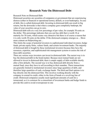 Research Note On Distressed Debt
Research Note on Distressed Debt
Distressed securities are securities of companies or government that are experiencing
distress (either in financial or operational terms), default, or even bankruptcy. In case
of debt, this is called distressed debt. Investing in distressed debt can result in big
returns, but the downside is that when a company goes completely bankrupt, the
value of your securities can go to zero.
Distressed debt sells at a very low percentage of par value, for example 30 cents on
the dollar. This percentage indicates that you can buy debt that is worth 1$ at
maturity for 30 cents, which seems very attractive but there is of course a reason that
it is only worth 30 cents on the dollar. If the distressed company emerges as ... Show
more content on Helpwriting.net ...
This limits the scope of potential investors to sophisticated individual investors, hedge
funds, private equity firms, vulture funds, and certain investment banks. The majority
of distressed debt is bought by these institutional investors because they have the
resources, expertise, and sophisticated risk management systems to assess the risk of
these debt securities.
There are various ways investors can invest in distressed debt. The easiest way is to
buy the distressed debt in the bond market. Because most mutual funds are not
allowed to invest in distressed debt, there is ample supply of debt available shortly
after a firm defaults. The second way is to buy distressed debt directly from a
mutual fund, since they have to sell according to their mandate. These transactions
are generally limited to institutional investors since large quantities of debt, and
therefore large quantities of cash, exchange hands. The third and final options is to
buy directly into the distressed firm. This involves working directly with the
company to extend its credit, either in the form of bonds or a revolving line of
credit. Distressed companies usually need significant amounts of cash for a
turnaround, so it is common for a consortium of investment banks and hedge funds to
provide this cash to avoid overexposure to one
 