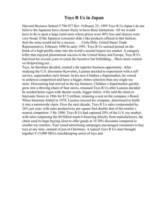 Toys R Us in Japan
Harvard Business School 9 796 077 Rev. February 25, 1999 Toys R Us Japan I do not
believe the Japanese have chosen freely to have these limitations. All we would
have to do is open a large retail store where prices were 40% less and choices were
very broad. If the Japanese consumer didn t like products offered in that fashion,
then the store would not be a success. . . . Carla Hills, United States Trade
Representative, February 1990 In early 1991, Toys R Us seemed poised on the
brink of a high profile entry into the world s second largest toy market. A category
killer that enjoyed phenomenal success in the United States and Europe, Toys R Us
had tried for several years to crack the lucrative but forbidding... Show more content
on Helpwriting.net ...
Toys, he therefore decided, created a far superior business opportunity. After
studying the U.S. discounter Korvettes, Lazarus decided to experiment with a self
service, supermarket style format. In his new Children s Supermarket, he vowed
to undercut competition and have a bigger, better selection than any single toy
store. Discounting had arrived in the toy business. Children s Supermarket quickly
grew into a thriving chain of four stores, renamed Toys R Us after Lazarus decided
he needed better signs with shorter words, bigger letters. 4 He sold the chain to
Interstate Stores in 1966 for $7.5 million, retaining a seat on the company s Board.
When Interstate folded in 1978, Lazarus rescued his company, determined to build
it into a nationwide chain. Over the next decade, Toys R Us sales compounded by
26% per year, with sales productivity per square foot double that of the retailer s
nearest competitor. 5 By 1988, Toys R Us had captured 20% of the U.S. toy market,
with sales surpassing the $4 billion mark.6 Sourcing directly from manufacturers, the
chain used its huge buying clout to offer goods at 10 20% discounts compared to
smaller toy retailers. Year round advertising campaigns encouraged consumers to buy
toys at any time, instead of just at Christmas. A typical Toys R Us store brought
together 8 15,000 SKUs (stockkeeping units) of toys and
 