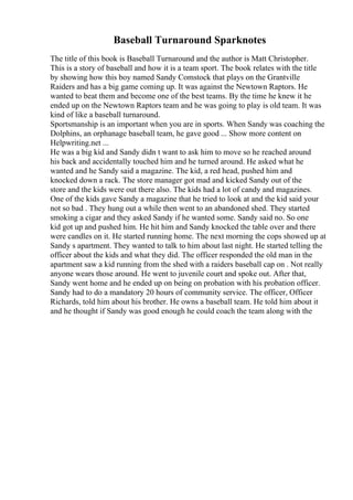 Baseball Turnaround Sparknotes
The title of this book is Baseball Turnaround and the author is Matt Christopher.
This is a story of baseball and how it is a team sport. The book relates with the title
by showing how this boy named Sandy Comstock that plays on the Grantville
Raiders and has a big game coming up. It was against the Newtown Raptors. He
wanted to beat them and become one of the best teams. By the time he knew it he
ended up on the Newtown Raptors team and he was going to play is old team. It was
kind of like a baseball turnaround.
Sportsmanship is an important when you are in sports. When Sandy was coaching the
Dolphins, an orphanage baseball team, he gave good ... Show more content on
Helpwriting.net ...
He was a big kid and Sandy didn t want to ask him to move so he reached around
his back and accidentally touched him and he turned around. He asked what he
wanted and he Sandy said a magazine. The kid, a red head, pushed him and
knocked down a rack. The store manager got mad and kicked Sandy out of the
store and the kids were out there also. The kids had a lot of candy and magazines.
One of the kids gave Sandy a magazine that he tried to look at and the kid said your
not so bad . They hung out a while then went to an abandoned shed. They started
smoking a cigar and they asked Sandy if he wanted some. Sandy said no. So one
kid got up and pushed him. He hit him and Sandy knocked the table over and there
were candles on it. He started running home. The next morning the cops showed up at
Sandy s apartment. They wanted to talk to him about last night. He started telling the
officer about the kids and what they did. The officer responded the old man in the
apartment saw a kid running from the shed with a raiders baseball cap on . Not really
anyone wears those around. He went to juvenile court and spoke out. After that,
Sandy went home and he ended up on being on probation with his probation officer.
Sandy had to do a mandatory 20 hours of community service. The officer, Officer
Richards, told him about his brother. He owns a baseball team. He told him about it
and he thought if Sandy was good enough he could coach the team along with the
 