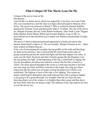 Film Critique Of The Movie Lean On Me
Critique of the movie Lean on Me
Introduction
Lean On Me is a drama movie which was inspired by a true hero, Joe Louis Clark,
who was considered as a real life inner city high school principal in Paterson, New
Jersey. The movie was released on March 3 1989, is written by Michael Schiffer,
produced by Norman Twain and directed by John G. Avildsen. The cast of the movie
are, Morgan Freeman, Beverly Todd, Robert Guillaume, Alan North, Lynne Thigpen,
Robin Bartlett, Karen Malina White and Jermaine Hopkins. Lean on Me is a
motivational movie that should be use to inspire our students and principals of today.
Summary
The movie is about a dedicated principal appointed to a backward school who
became determined to improve it. The cast includes: Morgan Freeman as Joe ... Show
more content on Helpwriting.net ...
It has a lot of stereotyping for example, having graffiti on the walls and that drugs
are dealt on the premises. Also it showed that the school had certain types of
groups and portrayed that the school had fights and that they happen very often. In
some case the black American and other minority groups like the Hispanics were
the one getting into fight. At the beginning of the clip, a school bell is ringing; this
sets the atmosphere and allows the audience to know that the film is based in a
school. The music played throughout the scenes is a rock/rap song that is fast beat
one such song was Guns and Roses welcome to the jungle, this song give them
impression that the school was no longer serving the purpose for which it was
established. The lighting of most of the clips is low lighting. This creates an
inquiry mind kind of atmosphere and could represent that what is going to happen
is not going to be a good aftermath. For example when the two boys are seen
throwing objects out of the window it is brighter than other scenes and that shows
the boys think what they are doing is right. The darkness of the clips depicts the time
or year the movie was
 