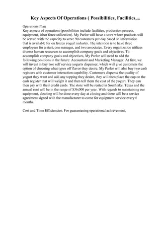 Key Aspects Of Operations ( Possibilities, Facilities,...
Operations Plan
Key aspects of operations (possibilities include facilities, production process,
equipment, labor force utilization). My Parlor will have a store where products will
be served with the capacity to serve 90 customers per day based on information
that is available for on frozen yogurt industry. The intention is to have three
employees for a start, one manager, and two associates. Every organization utilizes
diverse human resources to accomplish company goals and objectives. To
accomplish company goals and objectives, My Parlor will need to add the
following positions in the future: Accountant and Marketing Manager. At first, we
will invest in buy two self service yogurts dispenser, which will give customers the
option of choosing what types off flavor they desire. My Parlor will also buy two cash
registers with customer interaction capability. Customers dispense the quality of
yogurt they want and add any topping they desire, they will then place the cup on the
cash register that will weight it and then tell them the cost of the yogurt. They can
then pay with their credit cards. The store will be rented in Southlake, Texas and the
annual rent will be in the range of $36,000 per year. With regards to maintaining our
equipment, cleaning will be done every day at closing and there will be a service
agreement signed with the manufacturer to come for equipment service every 6
months.
Cost and Time Efficiencies: For guaranteeing operational achievement,
 