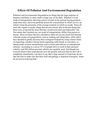 Effects Of Pollution And Environmental Degradation
Pollution and Environmental Degradation are things that the large majority of
humans contributes to some small or large way on the daily. Whether it is our
mode of transportation, throwing a piece of trash on the ground, buying products
made from trees, and to be perfectly honest the concentration in which we live, by
which I mean the proximity of the average residents in which we reside. These all
seem like regular everyday things that are just normal. But in the past things like
these were so beyond the norm that they would seem alien and impossible. The
first matter that I pointed out, our mode of transportation, differs from person to
person. There are those that have decided to either not use any fossil fuel burning
vehicular modes of transportation, such as walking and riding bikes; while others
have decided to greatly decrease their ecological footprint by using various forms
of carpooling, whether it being literal carpooling with friends or coworkers, or
taking modes of mass transportation such as buses and subways or underground
railways. According to a survey 91% of people drive to work in their personal
vehicles; and 204 million personal vehicles are regularly used. And though not
everyone throws their trash directly on to the ground, and most that do don t do it
completely intentionally. I do have to say that a large amount of Americans do not
take the time to make sure that their trash and garbage is disposed of properly. Some
do not invest in having both
 