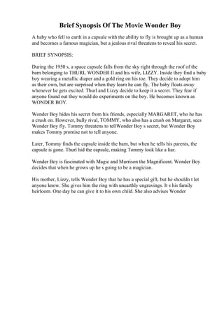 Brief Synopsis Of The Movie Wonder Boy
A baby who fell to earth in a capsule with the ability to fly is brought up as a human
and becomes a famous magician, but a jealous rival threatens to reveal his secret.
BRIEF SYNOPSIS:
During the 1950 s, a space capsule falls from the sky right through the roof of the
barn belonging to THURL WONDER II and his wife, LIZZY. Inside they find a baby
boy wearing a metallic diaper and a gold ring on his toe. They decide to adopt him
as their own, but are surprised when they learn he can fly. The baby floats away
whenever he gets excited. Thurl and Lizzy decide to keep it a secret. They fear if
anyone found out they would do experiments on the boy. He becomes known as
WONDER BOY.
Wonder Boy hides his secret from his friends, especially MARGARET, who he has
a crush on. However, bully rival, TOMMY, who also has a crush on Margaret, sees
Wonder Boy fly. Tommy threatens to tellWonder Boy s secret, but Wonder Boy
makes Tommy promise not to tell anyone.
Later, Tommy finds the capsule inside the barn, but when he tells his parents, the
capsule is gone. Thurl hid the capsule, making Tommy look like a liar.
Wonder Boy is fascinated with Magic and Murrison the Magnificent. Wonder Boy
decides that when he grows up he s going to be a magician.
His mother, Lizzy, tells Wonder Boy that he has a special gift, but he shouldn t let
anyone know. She gives him the ring with unearthly engravings. It s his family
heirloom. One day he can give it to his own child. She also advises Wonder
 