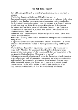 Psy 305 Final Paper
Part 1: Please respond to each question briefly and concisely, but as completely as
you can.
What is (are) the purpose(s) of research? Explain your answer.
Research allows us to better understand what is unknown, how a human thinks, why a
dog barks when they hear a stranger approaching or that the earth is round and not
flat. Research allows us to find answers to the questions we have. Research attempts
to both understand and define. There are three kinds of research; Explanatory;
Exploratory and Descriptive research. Explanatory, Exploratory and Descriptive
research define what research is; Research is the attempt to explain, explore and
describe (Neuman, 2006, 24).
Identify the three (3) formal research designs and specify the nature ... Show more
content on Helpwriting.net ...
Sensitivity: The ability for the scale to measure both the response and stimuli without
being affected.
It is possible for a measure to have one and not all of the above criteria s. If it lacks
one of the measurements the chances of the study/research lacking credibility are
higher.
What is different about attitude measurement compared to other phenomena we
might study? What does this require us to do differently in defining variables
compared to the measurement of other phenomena? Is there any characteristic of the
survey method that makes this problem easier to overcome?
Attitude measurement is when a research is studying the reaction of participants to a
certain phenomena; while when studying a phenomena you are attempting to explore
and describe it. When measuring a phenomena the variables are clear and known
while with attitude measurement they are not. In order to overcome the lack of
control over the variable within attitude measurements you can create a clear
responses that respondents choose from (Ex: unsatisfactory, satisfactory,
 