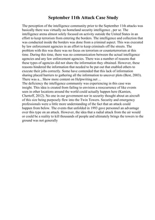 September 11th Attack Case Study
The perception of the intelligence community prior to the September 11th attacks was
basically there was virtually no homeland security intelligence , per se. The
intelligence arena almost solely focused on activity outside the United States in an
effort to keep terrorism from entering the borders. The intelligence and collection that
was conducted inside the borders was done from a criminal aspect. This was executed
by law enforcement agencies in an effort to keep criminals off the streets. The
problem with this was there was no focus on terrorism or counterterrorism at this
time. During this time, there was no communication between the actual intelligence
agencies and any law enforcement agencies. There was a number of reasons that
these types of agencies did not share the information they obtained. However, these
reasons hindered the information that needed to be put out that enabled others to
execute their jobs correctly. Some have contended that this lack of information
sharing placed barriers to gathering all the information to uncover plots (Best, 2003).
There was a... Show more content on Helpwriting.net ...
The deficiency the intelligence community was experiencing in this case was
insight. This idea is created from failing to envision a reoccurrence of like events
seen in other locations around the world could actually happen here (Kamien,
Chertoff, 2012). No one in our government nor in security thought about an aircraft
of this size being purposely flew into the Twin Towers. Security and emergency
professionals were a little more understanding of the fact that an attack could
happen from below. The events that unfolded in 1993 gave personnel an advantage
over this type on an attack. However, the idea that a radial attack from the air would
or could be a reality to kill thousands of people and ultimately brings the towers to the
ground was not generally
 