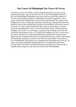 The Center Of Philadelphi The Tower Of Terror
If you have ever been to Philly, you have probably passed it at one time an old
abandoned building, which at one time was the center of Philadelphia attention. I
have travelled through Philadelphia many times and have passed this impressive
Victorian style building. Despite its abandoned and rundown appearance, I have
always said that this building had so much beauty and potential. The outside of the
building has intricate arching and architecture, and has eye catching brick and stone
detailing. Driving down Broad Street, going from North Philly towards the center of
downtown, my eyes always drifted to the left to stare at this building a structure
somewhat resembling the Tower of Terror from Disney World. After passing this
building various times, my mind began to question if this building was at one time
a well kept and prosperous place. As I passed this building once more, I took note of
the rickety sign that sits on top of the building that reads Divine Lorraine Hotel. I
began research on the hotel and had never envisioned the history which stands behind
that old desolate building. At one time, the Divine Lorraine Hotel was the place to
live in Philadelphia. Broad Street was a populated and flourishing area in the city. So
what is the history behind this building and what ever happened to the Divine
Lorraine Hotel? The hotel of striking architecture, through years of history, fell to
shambles after being one of the most successful hotels in Philadelphia.
 