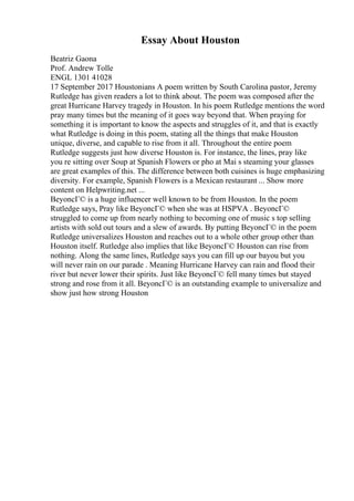 Essay About Houston
Beatriz Gaona
Prof. Andrew Tolle
ENGL 1301 41028
17 September 2017 Houstonians A poem written by South Carolina pastor, Jeremy
Rutledge has given readers a lot to think about. The poem was composed after the
great Hurricane Harvey tragedy in Houston. In his poem Rutledge mentions the word
pray many times but the meaning of it goes way beyond that. When praying for
something it is important to know the aspects and struggles of it, and that is exactly
what Rutledge is doing in this poem, stating all the things that make Houston
unique, diverse, and capable to rise from it all. Throughout the entire poem
Rutledge suggests just how diverse Houston is. For instance, the lines, pray like
you re sitting over Soup at Spanish Flowers or pho at Mai s steaming your glasses
are great examples of this. The difference between both cuisines is huge emphasizing
diversity. For example, Spanish Flowers is a Mexican restaurant ... Show more
content on Helpwriting.net ...
BeyoncГ© is a huge influencer well known to be from Houston. In the poem
Rutledge says, Pray like BeyoncГ© when she was at HSPVA . BeyoncГ©
struggled to come up from nearly nothing to becoming one of music s top selling
artists with sold out tours and a slew of awards. By putting BeyoncГ© in the poem
Rutledge universalizes Houston and reaches out to a whole other group other than
Houston itself. Rutledge also implies that like BeyoncГ© Houston can rise from
nothing. Along the same lines, Rutledge says you can fill up our bayou but you
will never rain on our parade . Meaning Hurricane Harvey can rain and flood their
river but never lower their spirits. Just like BeyoncГ© fell many times but stayed
strong and rose from it all. BeyoncГ© is an outstanding example to universalize and
show just how strong Houston
 