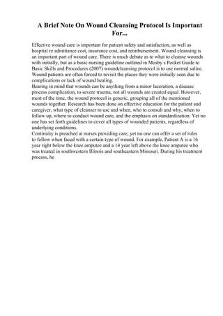A Brief Note On Wound Cleansing Protocol Is Important
For...
Effective wound care is important for patient safety and satisfaction, as well as
hospital re admittance cost, insurance cost, and reimbursement. Wound cleansing is
an important part of wound care. There is much debate as to what to cleanse wounds
with initially, but as a basic nursing guideline outlined in Mosby s Pocket Guide to
Basic Skills and Procedures (2007) woundcleansing protocol is to use normal saline.
Wound patients are often forced to revisit the places they were initially seen due to
complications or lack of wound healing.
Bearing in mind that wounds can be anything from a minor laceration, a disease
process complication, to severe trauma, not all wounds are created equal. However,
most of the time, the wound protocol is generic, grouping all of the mentioned
wounds together. Research has been done on effective education for the patient and
caregiver, what type of cleanser to use and when, who to consult and why, when to
follow up, where to conduct wound care, and the emphasis on standardization. Yet no
one has set forth guidelines to cover all types of wounded patients, regardless of
underlying conditions.
Continuity is preached at nurses providing care, yet no one can offer a set of rules
to follow when faced with a certain type of wound. For example, Patient A is a 16
year right below the knee amputee and a 14 year left above the knee amputee who
was treated in southwestern Illinois and southeastern Missouri. During his treatment
process, he
 