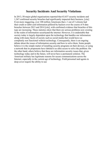 Security Incidents And Security Violations
In 2013, 50 major global organizations reported that 63,437 security incidents and
1,367 confirmed security breaches had significantly impacted their business. [cite]
Even more staggering, over 100 million Americans that s 1 out of 3 citizens had
their credit or debit card information pilfered by hackers over the course of 4 data
breaches between 2013 and 2014 [cite], with confirmed evidence that breaches of this
type are increasing. These statistics show that there are serious problems now existing
in the realm of information securityand the internet. However, it is undeniable that
society today is largely dependent upon the technology that handles our information
along with many facets of society such as social media that would leave us
completely non functional without technology. Consequently, there is an ongoing
debate about the issues of information security and how to solve them. Some people
believe it is the simple matter of installing security programs on their devices, or using
a network that its proponents have labeled it as ultra secure to solve the problem. On
the other hand, others believe that these are information security issues that, given
technology today and in the future, will never have a permanent solution. The
American military has legitimate reasons for secure communications across the
Internet, especially in the current age of technology. Field personnel and agents in
deep cover require the ability to use
 