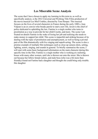 Les Miserable Scene Analysis
The scene that I have chosen to apply my learning in this term to, as well as
specifically analyze, is the 2012 Universal and Working Title Films production of
the movie musical Les MisГ©rables, directed by Tom Hooper. This musical
focuses on the lives of several characters in France during the early 1800 s; Jean
Valjean is an ex convict who breaks parole to start a new life, Javert is the chief of
police dedicated to upholding the law, Fantine is a single mother who turns to
prostitution as a way to provide for her child Cosette, and more. The scene I am
fixated on details Fantine in the wake of losing her job and realizing she needs to
make money to support her child. This scene is impactful and striking because of its
dealing with the topic of prostitution and unemployment, as well as being a pivotal
part of the film dramatically with live singing and superb acting. The scene is also a
pristine example of multiple film techniques such as close up camera shots, setting,
lighting, actors, singing, and sounds in general. To briefly summarize the scene, I
will start with some basic background information on the main character during this
specific time in the film. Fantine is a single mother who is working at a tailoring
house with many other women, until she is thrown out onto the street. She is thrown
out because her fellow female tailors, and male boss (who was a bit more than
friendly) found out Fantine had a daughter and thought she could bring only trouble.
Her daughter
 