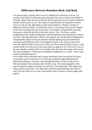 Differences Between Dauntless Book And Book
It is always quite exciting when a novel is adapted to be shown as a movie. I m
usually in the habit of comparing and analyzing if the movie version was faithful to
the book. Many times the movie director and screenwriters have to decide whether to
include certain scenes or not. This aspect is controlled by the rating they want the
movie to end up with, depending on their target audience. I found a number of
differences between Roth s noveland the movie. In my opinion the general imagery
of the movie matched the one of the book. For example, I imagined the choosing
ceremony to look like just like it did in the movie. Also, Tris house, school,
neighborhood, the Erudite headquarters and the dauntless train matched the vision in
my head. One thing that didn t match in my opinion was the Dauntless headquarters.
I imagined the chasm to be more dramatic and the fighting ring and dormitories
were portrayed differently than I had imagined. Some of the events in the movie
were also different than in the novel. In the novel Peter stabs Edward in the eye with
a butter knife, but in the movie this scene does not appear at all. In the novel, one of
the new dauntless initiates falls to her death on the first day train jump, in the movie
this does not happen. Visiting day at Dauntless headquarters is a scene... Show more
content on Helpwriting.net ...
It was filled with excitement and a unique exhilaration that can only be felt when
you practice such an extreme act as zip lining so high through abandoned and
destroyed buildings. I lived the scene through the book as well as in the movie.
The moviemakers did a fantastic job with the scene. The cinematography of the
movie seemed to stand out during Tris and Four s fear landscapes. The angles and
effects made me feel like I was right there with them going through their fears as
well. The rest of the movie wasn t memorable when it comes to camera angles and
special
 