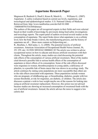 Aspartame Research Paper
Magnuson B, Burdock G, Doull J, Kroes R, Marsh G, . . . . Williams G.. (2007)
Aspartame: A safety evaluation based on current use levels, regulations, and
toxicological and epidemiological studies. U.S. National Library of Medicine.
Retrieved from: http://www.tandfonline.com/doi/full/10.1080
/10408440701516184#abstract
The authors of this paper are all recognized experts in their fields and were selected
based on their wealth of knowledge by previously doing food safety investigations
and toxicology reports. The expert panel of authors reviewed several studies on the
consumption of aspartame. The report broke down what aspartame is on a cellular
level, how the body breaks it down, the manufacturing process, and the history of
aspartame are all ... Show more content on Helpwriting.net ...
R., Boullata, J., McCauley, L. A. (2008). The potential toxicity of artificial
sweeteners. American Association of Occupational Health Nurses Journal, 56,
251 259. doi: 10.3928/ 08910162 20080601 02 The article was written to advise
occupational nurses on how to educate and discuss artificial sweeteners with their
clients. Throughout the article, many studies are cited discussing the potential
side effects of the consumption of various artificial sweeteners. Most of the studies
cited showed a possible link to serious health effects of the consumption of
aspartame or direct effects of its consumption. Some of the side effects discussed
were migraines in women, thrombocytopenia in young adults, a deficiency of
platelets, to a possible link of brain cancer that was shown in an ecology study. The
article continues by stating some populations are more susceptible than others are
to the side effects associated with aspartame. These populations include women
who are pregnant, of childbearing age, or breastfeeding, diabetics, people with low
seizure thresholds, at risk for migraines, are diabetic, or children. The article also
discusses a patient s wish to lose weight maybe one of the reasons for looking into
using an artificial sweetener replacement. However, this action was not advised
because studies are showing an increased consumption of sweetened foods with the
use of artificial sweeteners. Instead, the article advises the nurse to suggest a low
calorie diet
 